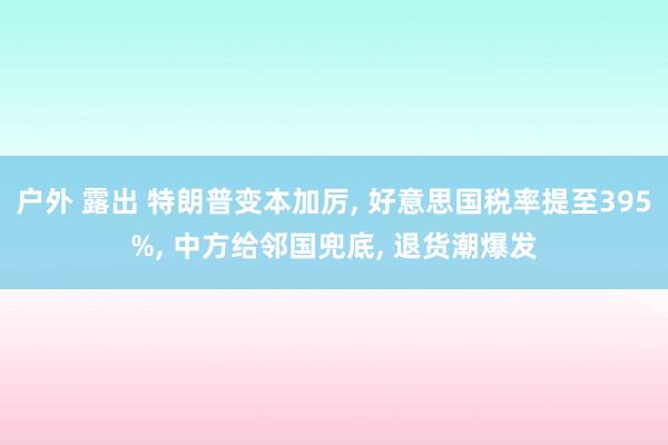 户外 露出 特朗普变本加厉, 好意思国税率提至395%, 中方给邻国兜底, 退货潮爆发