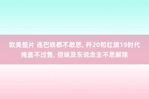 欧美整片 连巴铁都不敢思, 歼20和红旗19时代掩盖不过售, 但埃及东说念主不思解除