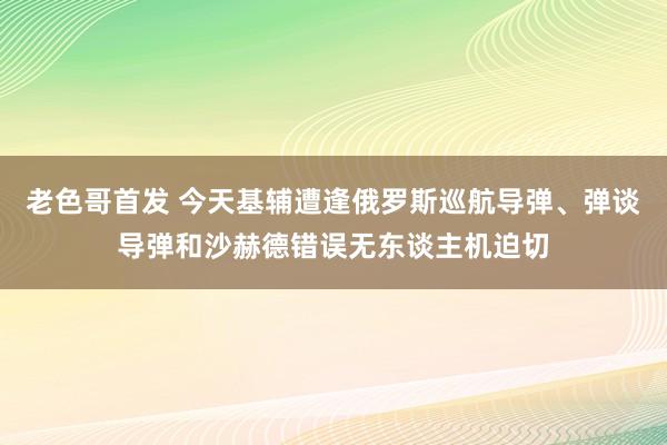 老色哥首发 今天基辅遭逢俄罗斯巡航导弹、弹谈导弹和沙赫德错误无东谈主机迫切
