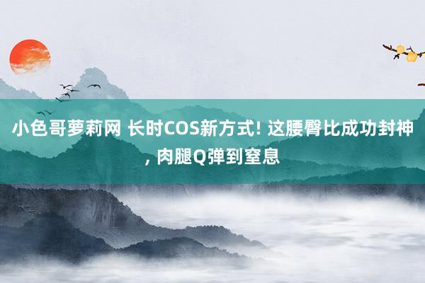 小色哥萝莉网 长时COS新方式! 这腰臀比成功封神, 肉腿Q弹到窒息