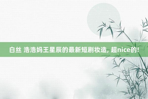 白丝 浩浩妈王星辰的最新短剧妆造, 超nice的!