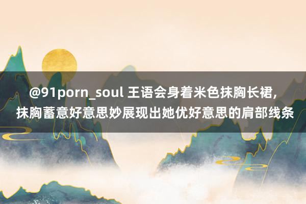 @91porn_soul 王语会身着米色抹胸长裙, 抹胸蓄意好意思妙展现出她优好意思的肩部线条