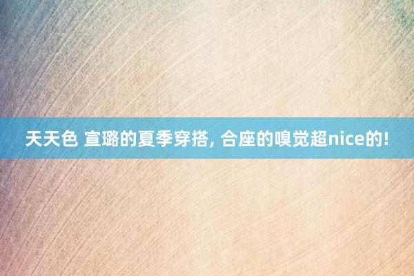 天天色 宣璐的夏季穿搭, 合座的嗅觉超nice的!