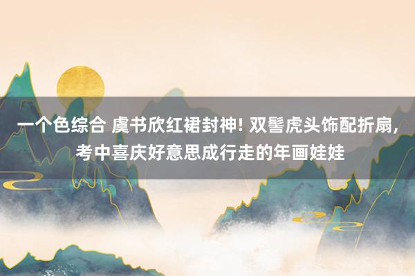 一个色综合 虞书欣红裙封神! 双髻虎头饰配折扇, 考中喜庆好意思成行走的年画娃娃