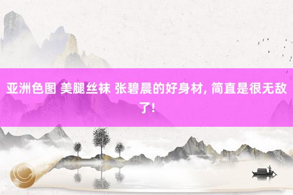 亚洲色图 美腿丝袜 张碧晨的好身材, 简直是很无敌了!