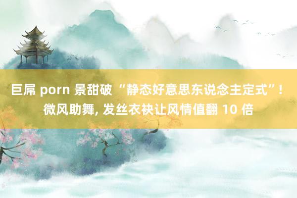 巨屌 porn 景甜破 “静态好意思东说念主定式”! 微风助舞, 发丝衣袂让风情值翻 10 倍