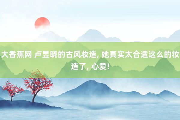 大香蕉网 卢昱晓的古风妆造, 她真实太合适这么的妆造了, 心爱!