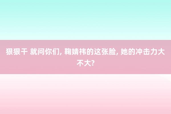 狠狠干 就问你们, 鞠婧祎的这张脸, 她的冲击力大不大?