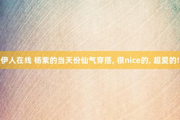 伊人在线 杨紫的当天份仙气穿搭, 很nice的, 超爱的!