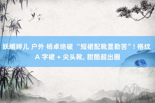 妖媚婷儿 户外 杨卓绝破 “短裙配靴显勤苦”! 格纹 A 字裙 + 尖头靴, 甜酷超出圈