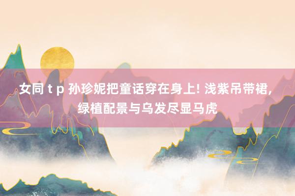 女同 t p 孙珍妮把童话穿在身上! 浅紫吊带裙, 绿植配景与乌发尽显马虎