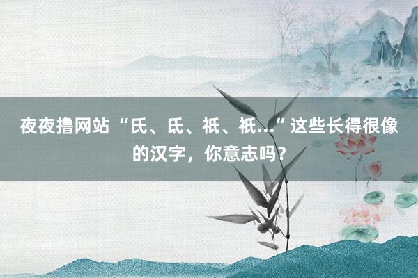 夜夜撸网站 “氏、氐、祇、祇...”这些长得很像的汉字，你意志吗？