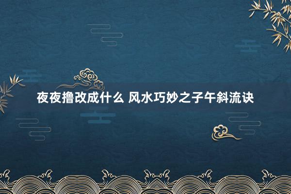 夜夜撸改成什么 风水巧妙之子午斜流诀