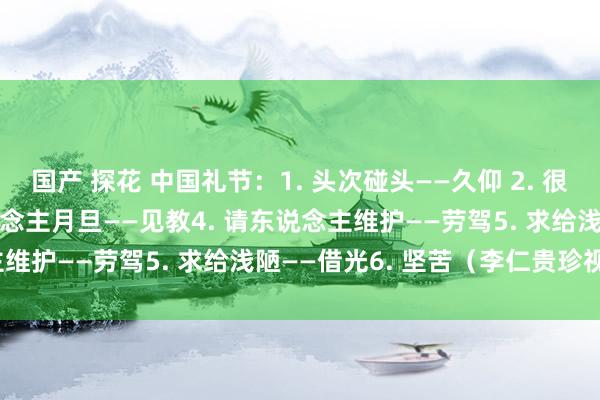 国产 探花 中国礼节：1. 头次碰头——久仰 2. 很久不见——久违3. 请东说念主月旦——见教4. 请东说念主维护——劳驾5. 求给浅陋——借光6. 坚苦（李仁贵珍视版）