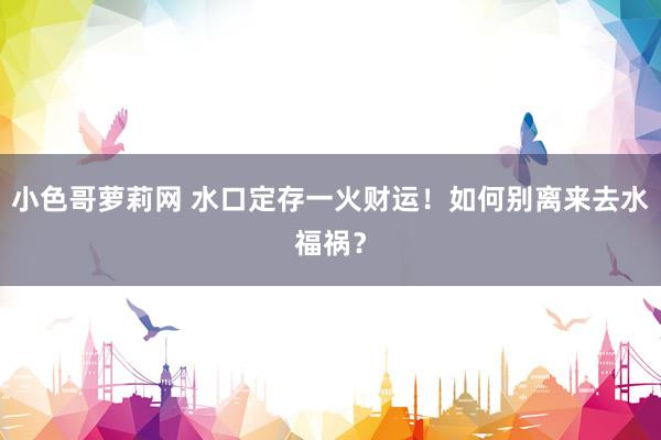 小色哥萝莉网 水口定存一火财运！如何别离来去水福祸？