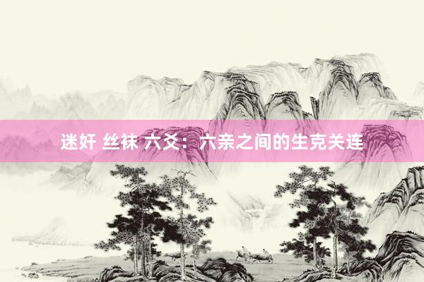 迷奸 丝袜 六爻：六亲之间的生克关连