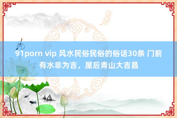91porn vip 风水民俗民俗的俗话30条 门前有水非为吉，屋后青山大吉昌