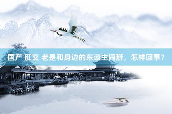 国产 肛交 老是和身边的东谈主闹掰，怎样回事？