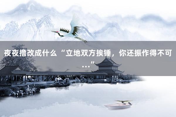 夜夜撸改成什么 “立地双方挨锤，你还振作得不可…”