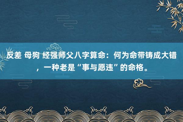 反差 母狗 经强师父八字算命:何为命带铸成大错,一种老是“事与愿违”的命格。