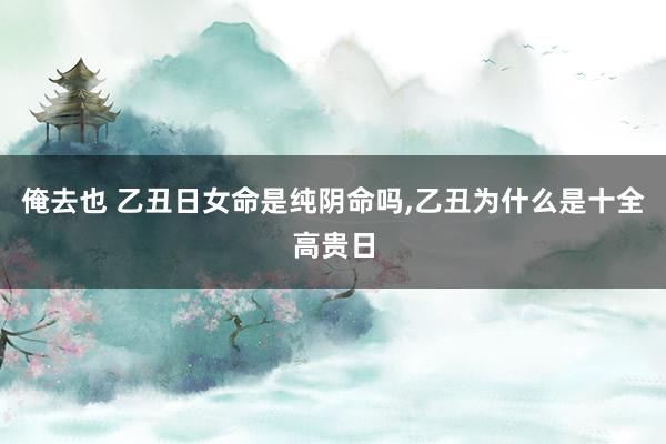 俺去也 乙丑日女命是纯阴命吗,乙丑为什么是十全高贵日