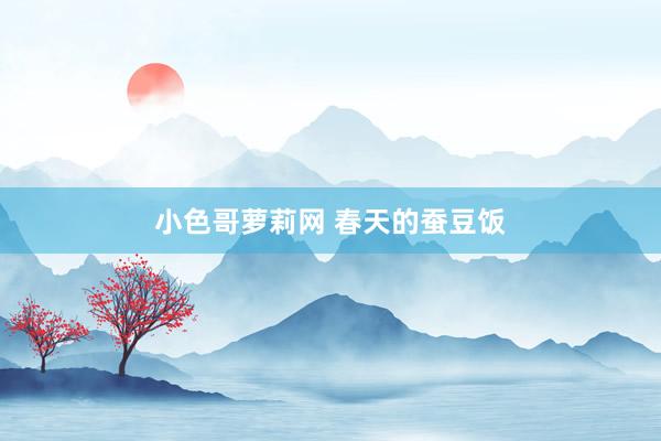 小色哥萝莉网 春天的蚕豆饭