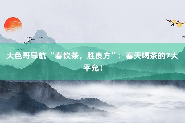 大色哥导航 “春饮茶，胜良方”：春天喝茶的7大平允！