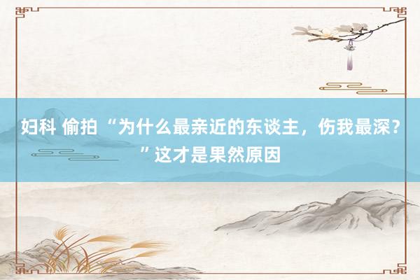 妇科 偷拍 “为什么最亲近的东谈主，伤我最深？”这才是果然原因