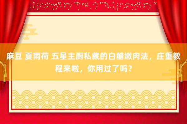 麻豆 夏雨荷 五星主厨私藏的白醋嫩肉法，庄重教程来啦，你用过了吗？