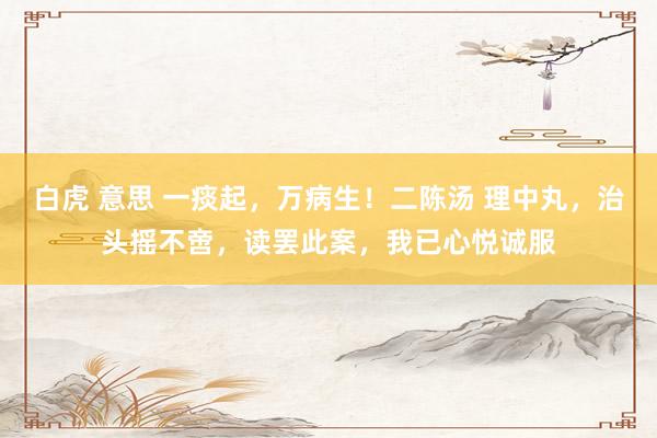 白虎 意思 一痰起，万病生！二陈汤 理中丸，治头摇不啻，读罢此案，我已心悦诚服