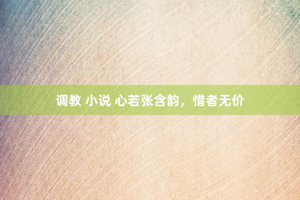 调教 小说 心若张含韵，惜者无价