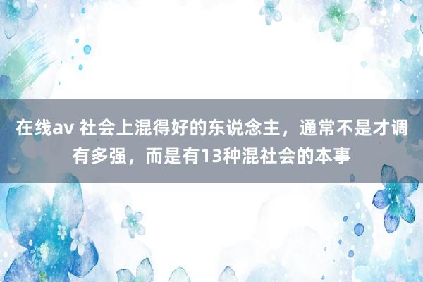 在线av 社会上混得好的东说念主，通常不是才调有多强，而是有13种混社会的本事