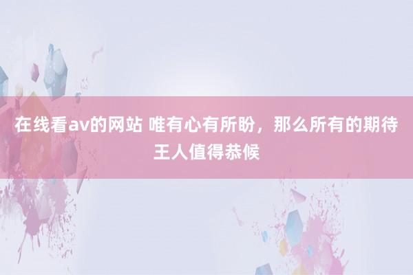 在线看av的网站 唯有心有所盼，那么所有的期待王人值得恭候