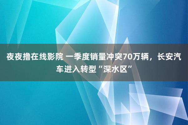 夜夜撸在线影院 一季度销量冲突70万辆，长安汽车进入转型“深水区”