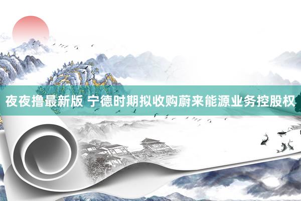 夜夜撸最新版 宁德时期拟收购蔚来能源业务控股权
