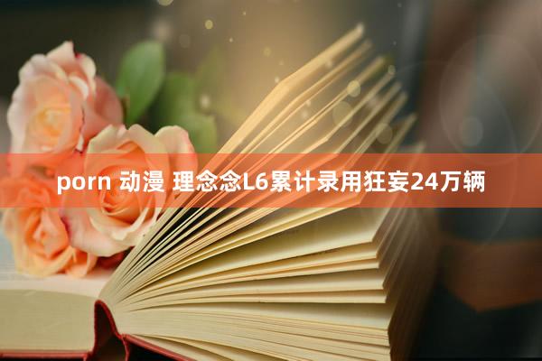 porn 动漫 理念念L6累计录用狂妄24万辆