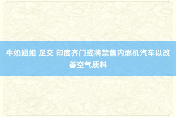 牛奶姐姐 足交 印度齐门或将禁售内燃机汽车以改善空气质料