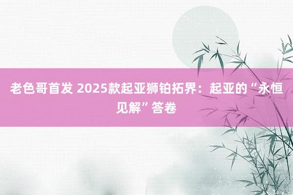 老色哥首发 2025款起亚狮铂拓界：起亚的“永恒见解”答卷