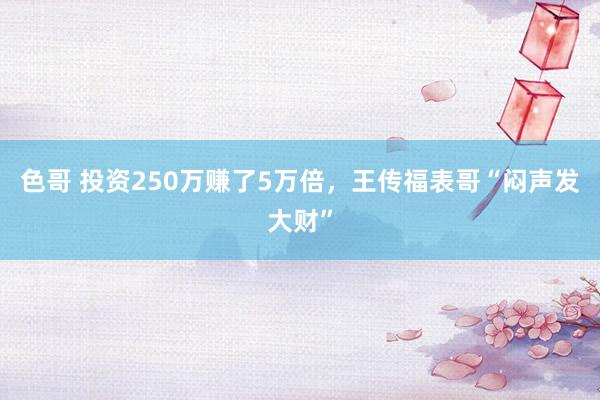 色哥 投资250万赚了5万倍，王传福表哥“闷声发大财”