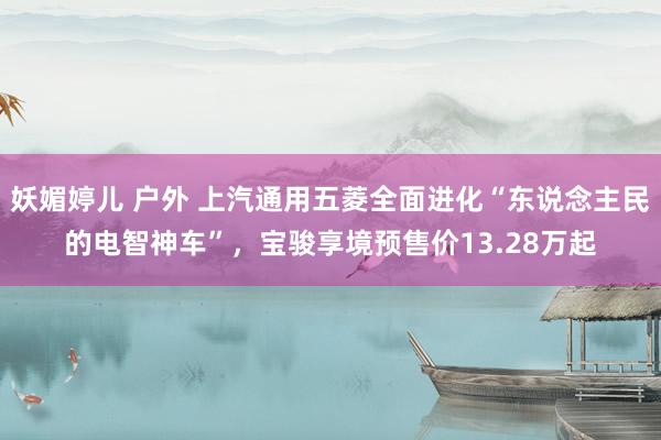妖媚婷儿 户外 上汽通用五菱全面进化“东说念主民的电智神车”，宝骏享境预售价13.28万起