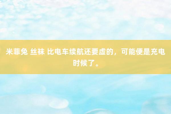 米菲兔 丝袜 比电车续航还要虚的，可能便是充电时候了。
